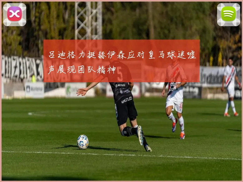 吕迪格力挺赫伊森应对皇马球迷嘘声展现团队精神
