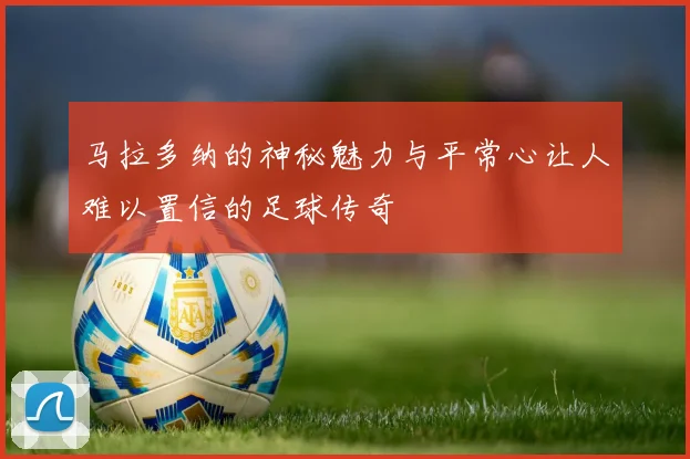 马拉多纳的神秘魅力与平常心让人难以置信的足球传奇