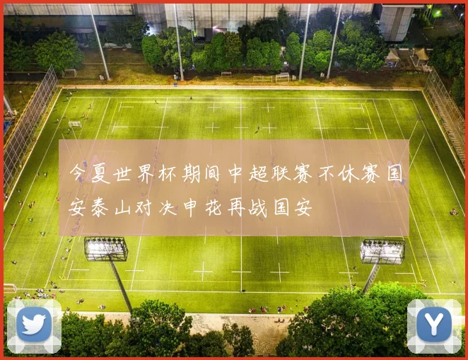 今夏世界杯期间中超联赛不休赛国安泰山对决申花再战国安