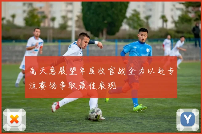 高天意展望年度收官战全力以赴专注赛场争取最佳表现