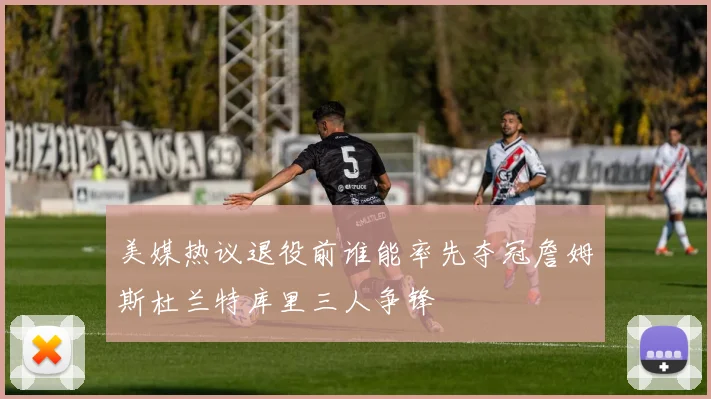 美媒热议退役前谁能率先夺冠詹姆斯杜兰特库里三人争锋