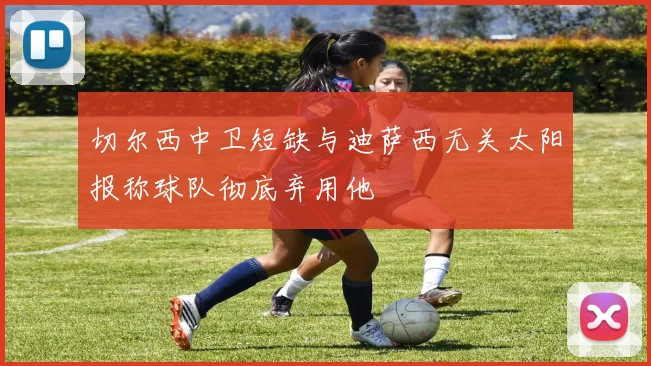 切尔西中卫短缺与迪萨西无关太阳报称球队彻底弃用他