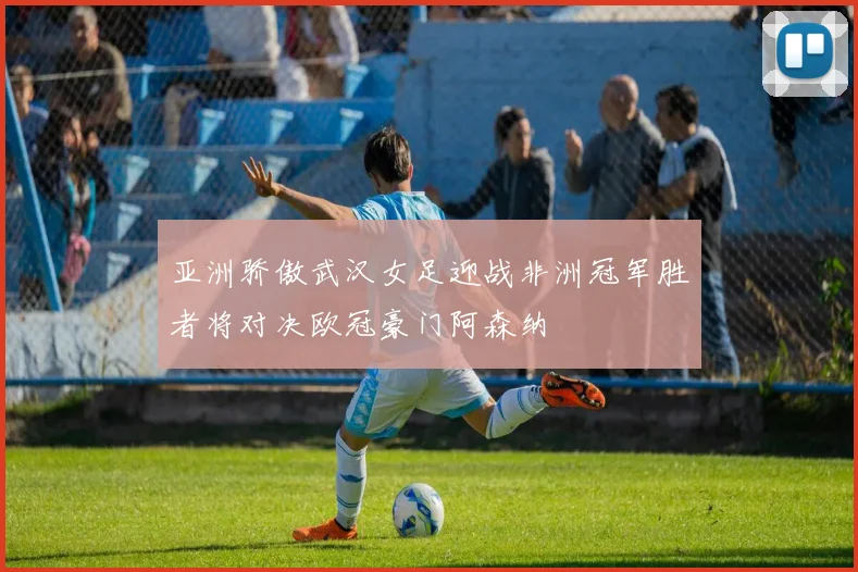 亚洲骄傲武汉女足迎战非洲冠军胜者将对决欧冠豪门阿森纳