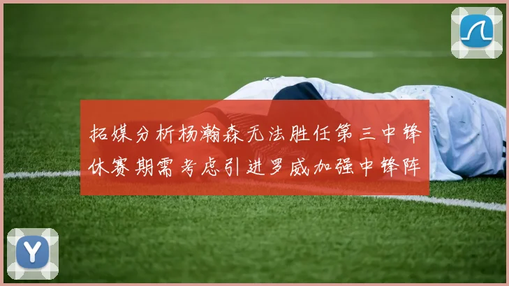 拓媒分析杨瀚森无法胜任第三中锋休赛期需考虑引进罗威加强中锋阵容