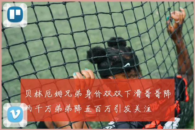 贝林厄姆兄弟身价双双下滑哥哥降两千万弟弟降五百万引发关注
