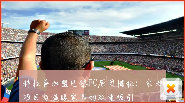 特拉普加盟巴黎FC原因揭秘：宏大项目与温暖家园的双重吸引