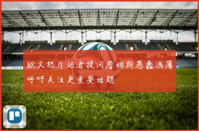 欧文怒斥记者提问詹姆斯愚蠢浅薄呼吁关注更重要话题