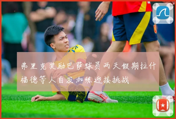 弗里克奖励巴萨球员两天假期拉什福德等人自发加练迎接挑战