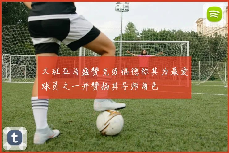 文班亚马盛赞克劳福德称其为最爱球员之一并赞扬其导师角色