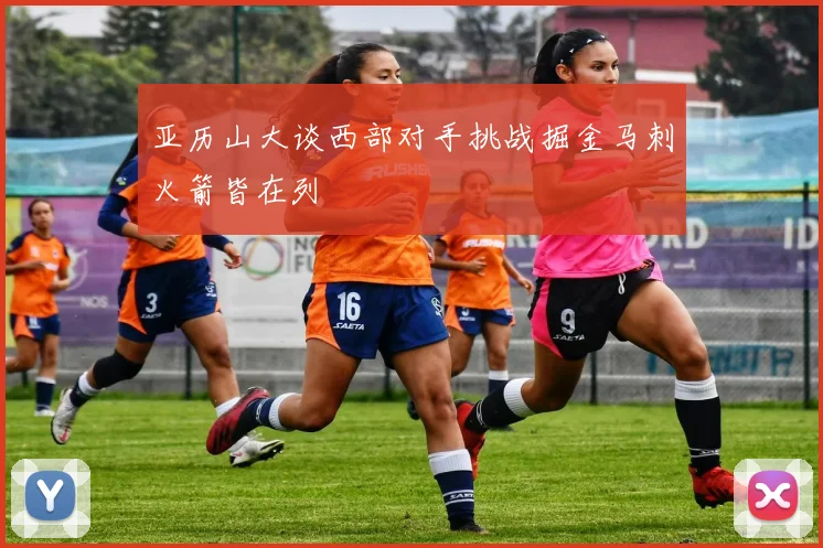 亚历山大谈西部对手挑战掘金马刺火箭皆在列