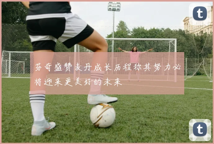 芬奇盛赞麦丹成长历程称其努力必将迎来更美好的未来