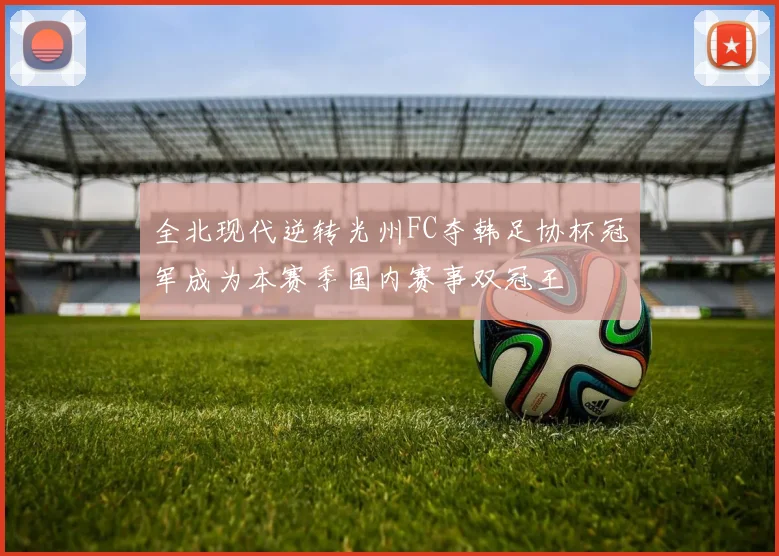 全北现代逆转光州FC夺韩足协杯冠军成为本赛季国内赛事双冠王