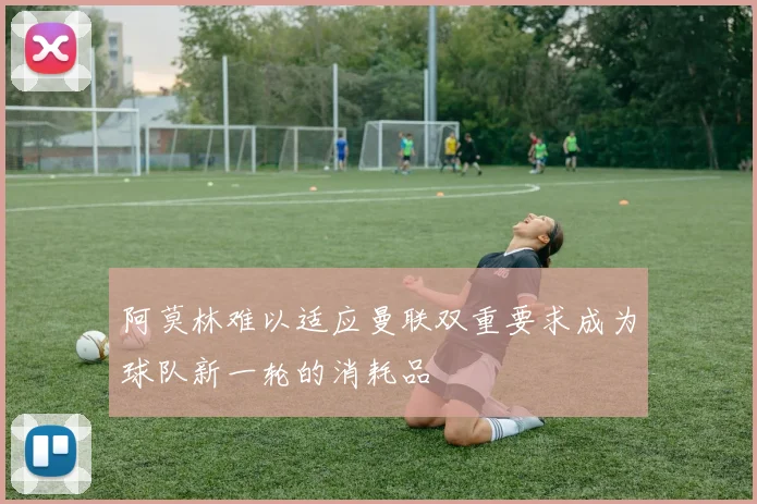 阿莫林难以适应曼联双重要求成为球队新一轮的消耗品