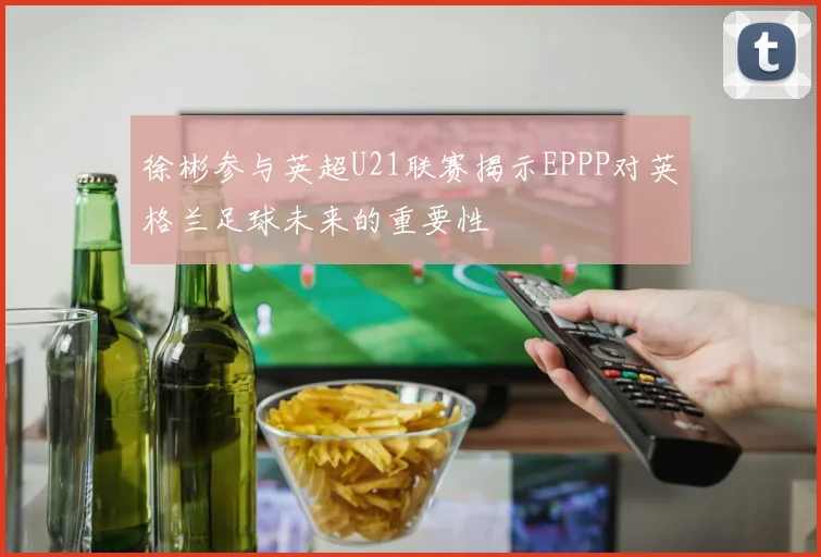 徐彬参与英超U21联赛揭示EPPP对英格兰足球未来的重要性