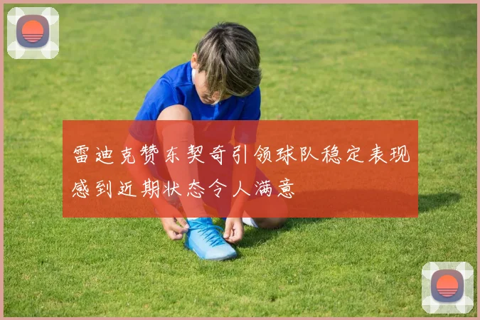 雷迪克赞东契奇引领球队稳定表现感到近期状态令人满意
