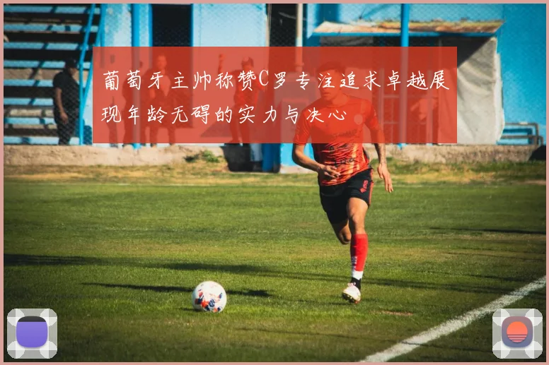 葡萄牙主帅称赞C罗专注追求卓越展现年龄无碍的实力与决心