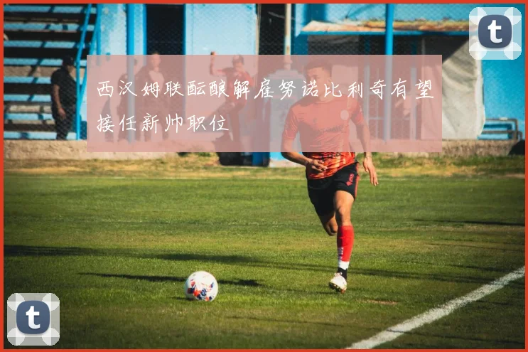 西汉姆联酝酿解雇努诺比利奇有望接任新帅职位