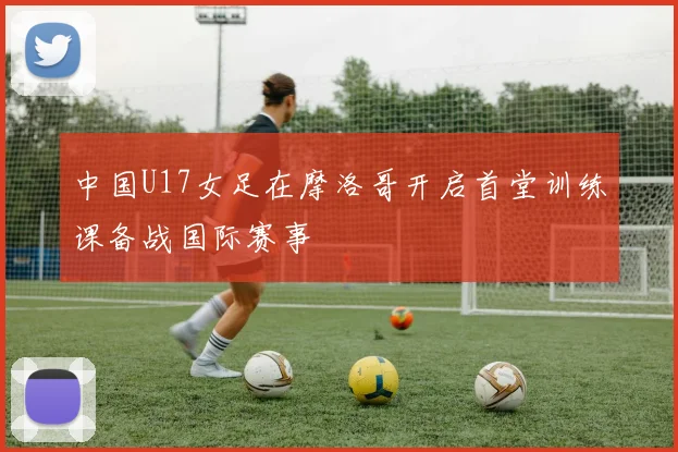 中国U17女足在摩洛哥开启首堂训练课备战国际赛事