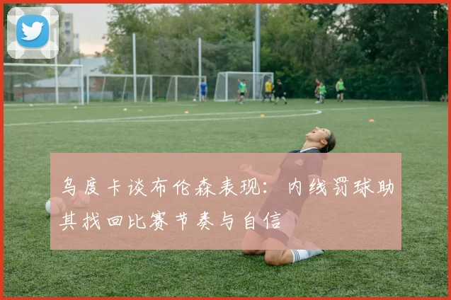 乌度卡谈布伦森表现：内线罚球助其找回比赛节奏与自信