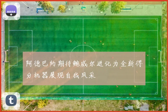 阿德巴约期待鲍威尔进化为全新得分机器展现自我风采