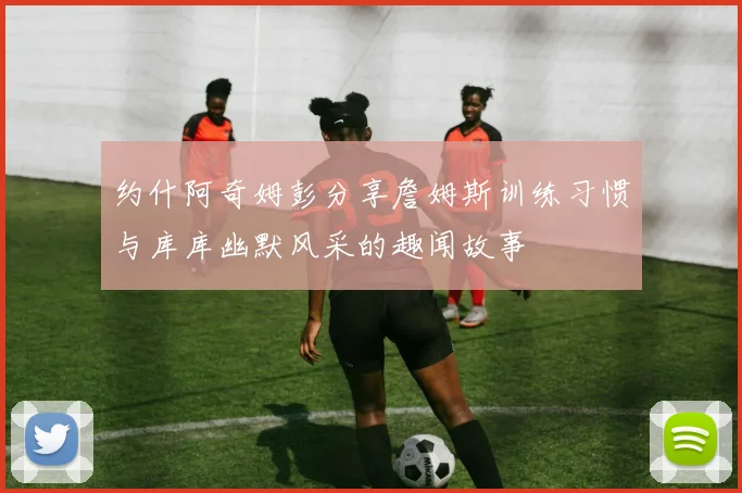 约什阿奇姆彭分享詹姆斯训练习惯与库库幽默风采的趣闻故事