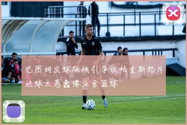 巴图姆发球踩线引争议帕金斯怒斥这球太愚蠢像业余篮球