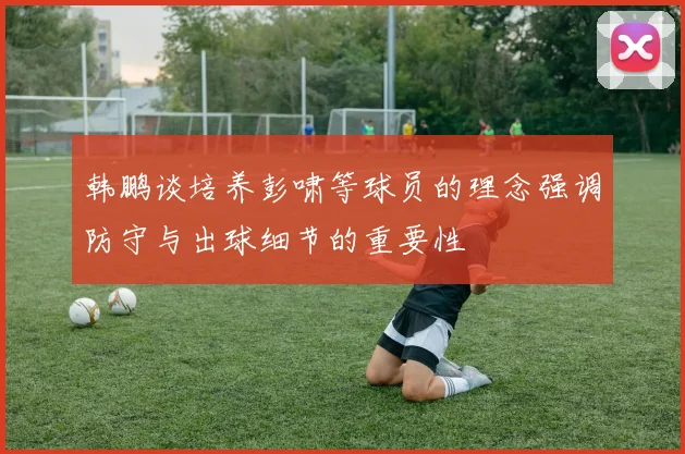 韩鹏谈培养彭啸等球员的理念强调防守与出球细节的重要性