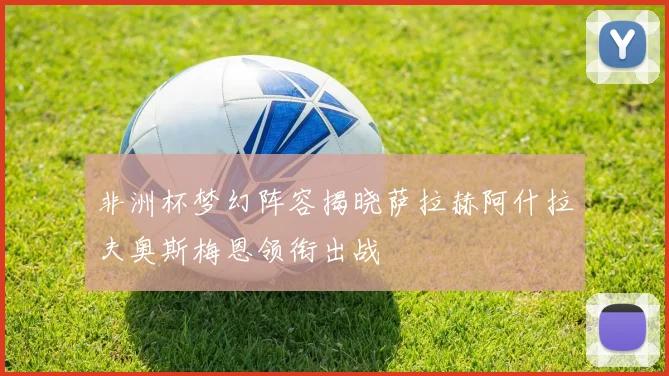 非洲杯梦幻阵容揭晓萨拉赫阿什拉夫奥斯梅恩领衔出战