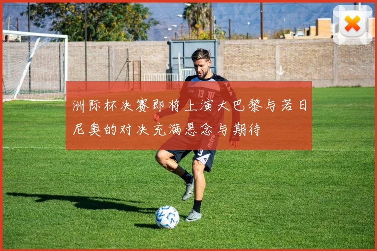 洲际杯决赛即将上演大巴黎与若日尼奥的对决充满悬念与期待