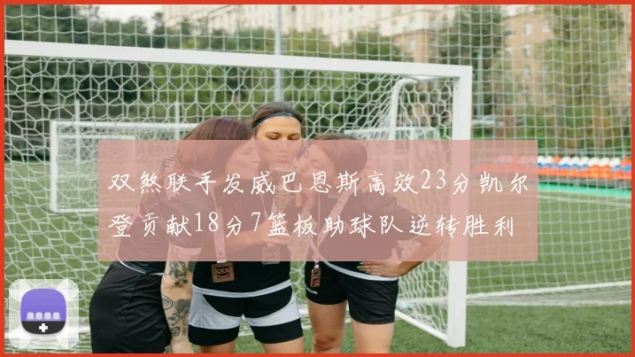 双煞联手发威巴恩斯高效23分凯尔登贡献18分7篮板助球队逆转胜利