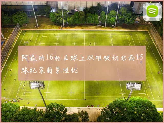 阿森纳16轮丢球上双难破切尔西15球纪录前景堪忧