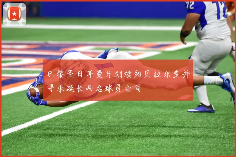巴黎圣日耳曼计划续约贝拉尔多并寻求延长两名球员合同