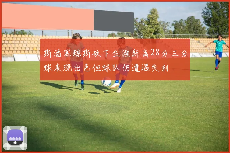 斯潘塞琼斯砍下生涯新高28分三分球表现出色但球队仍遭遇失利
