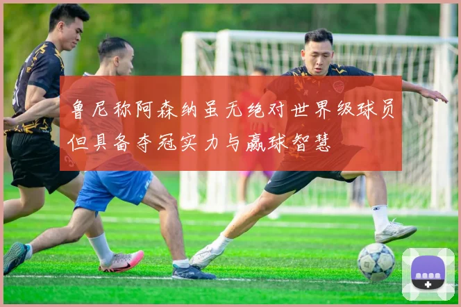 鲁尼称阿森纳虽无绝对世界级球员但具备夺冠实力与赢球智慧