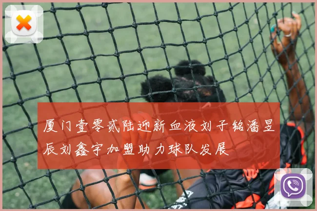 厦门壹零贰陆迎新血液刘子铭潘昱辰刘鑫宇加盟助力球队发展