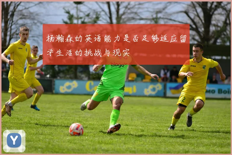 杨瀚森的英语能力是否足够适应留学生活的挑战与现实