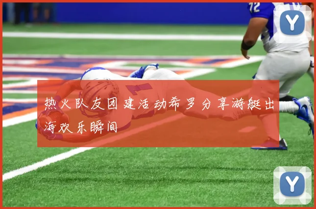 热火队友团建活动希罗分享游艇出海欢乐瞬间