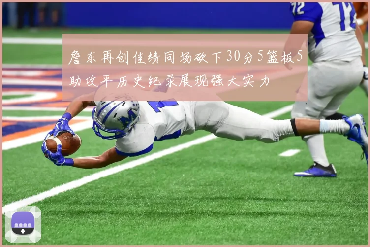 詹东再创佳绩同场砍下30分5篮板5助攻平历史纪录展现强大实力