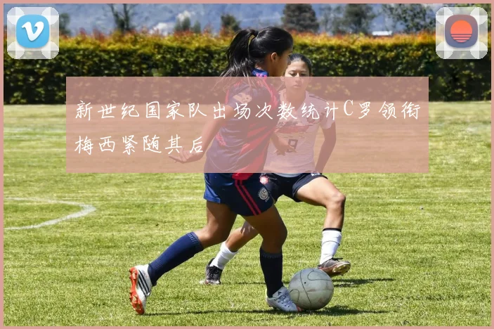 新世纪国家队出场次数统计C罗领衔梅西紧随其后