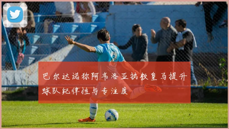 巴尔达诺称阿韦洛亚执教皇马提升球队纪律性与专注度