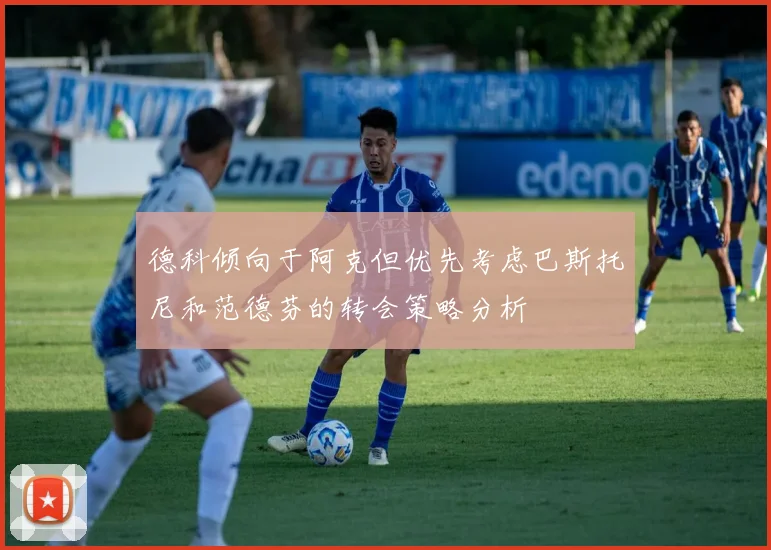 德科倾向于阿克但优先考虑巴斯托尼和范德芬的转会策略分析