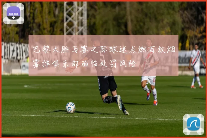 巴黎大胜马赛之际球迷点燃百枚烟雾弹俱乐部面临处罚风险