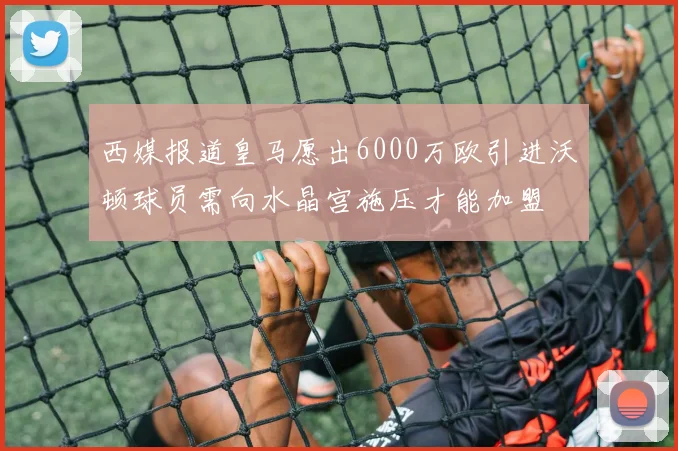 西媒报道皇马愿出6000万欧引进沃顿球员需向水晶宫施压才能加盟
