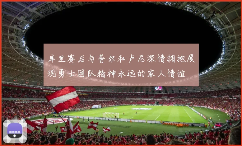 库里赛后与普尔和卢尼深情拥抱展现勇士团队精神永远的家人情谊